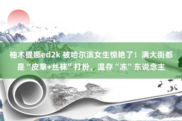 柚木提娜ed2k 被哈尔滨女生惊艳了！满大街都是“皮草+丝袜”打扮，温存“冻”东说念主