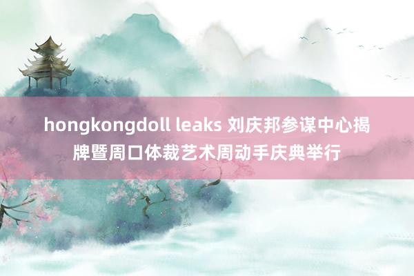 hongkongdoll leaks 刘庆邦参谋中心揭牌暨周口体裁艺术周动手庆典举行