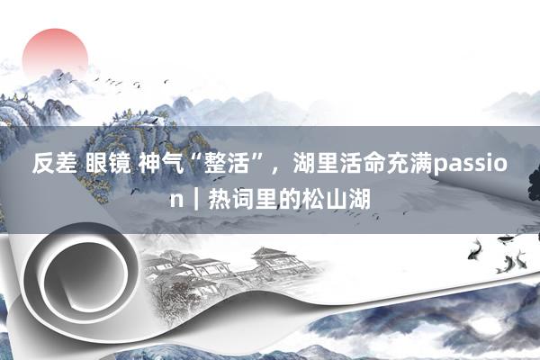 反差 眼镜 神气“整活”，湖里活命充满passion｜热词里的松山湖