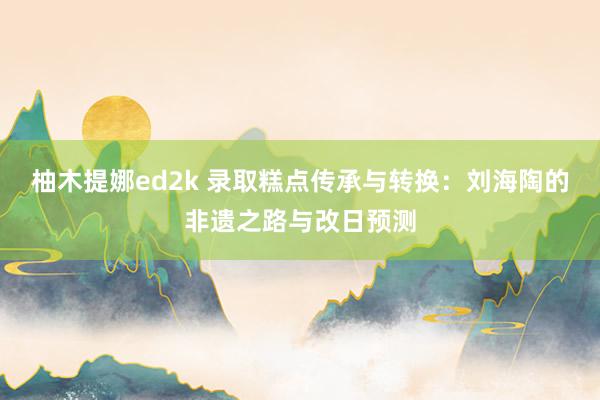 柚木提娜ed2k 录取糕点传承与转换：刘海陶的非遗之路与改日预测