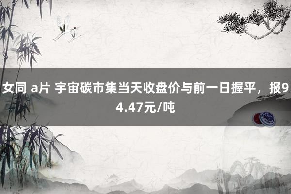 女同 a片 宇宙碳市集当天收盘价与前一日握平，报94.47元/吨