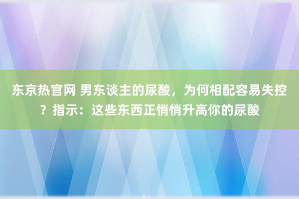 东京热官网 男东谈主的尿酸，为何相配容易失控？指示：这些东西正悄悄升高你的尿酸
