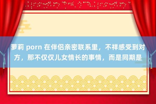 萝莉 porn 在伴侣亲密联系里，不祥感受到对方，那不仅仅儿女情长的事情，而是同期是