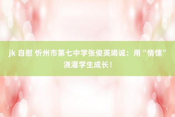 jk 自慰 忻州市第七中学张俊英竭诚：用“情愫”浇灌学生成长！