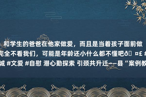 和学生的爸爸在他家做爱，而且是当着孩子面前做爱，太刺激了，孩子完全不看我们，可能是年龄还小什么都不懂吧🤣 #同城 #文爱 #自慰 潜心勤探索 引颈共升迁——县“案例教学法”中心组课后计议行径