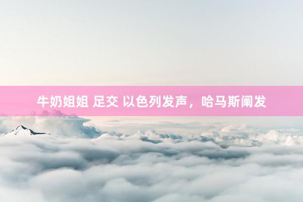 牛奶姐姐 足交 以色列发声，哈马斯阐发