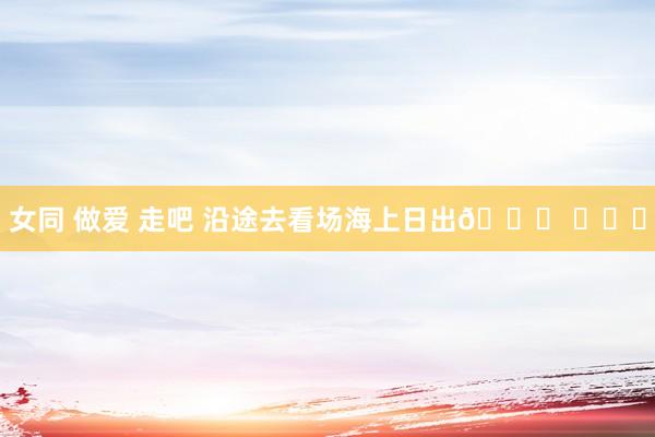 女同 做爱 走吧 沿途去看场海上日出🌅 ​​​