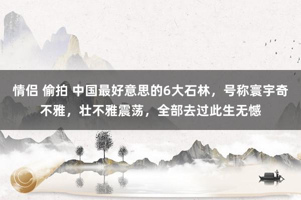 情侣 偷拍 中国最好意思的6大石林，号称寰宇奇不雅，壮不雅震荡，全部去过此生无憾