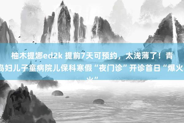 柚木提娜ed2k 提前7天可预约，太浅薄了！青岛妇儿子童病院儿保科寒假“夜门诊”开诊首日“爆火”