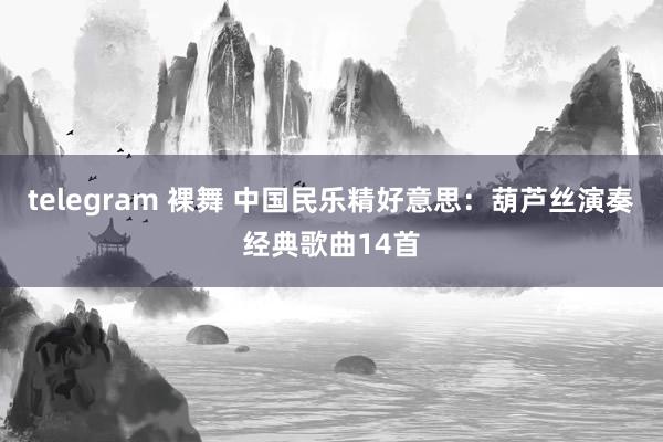 telegram 裸舞 中国民乐精好意思：葫芦丝演奏经典歌曲14首