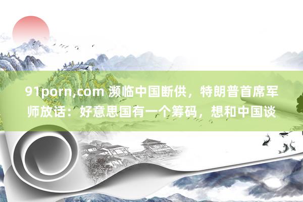 91porn,com 濒临中国断供，特朗普首席军师放话：好意思国有一个筹码，想和中国谈