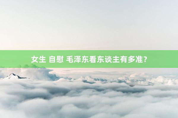 女生 自慰 毛泽东看东谈主有多准？