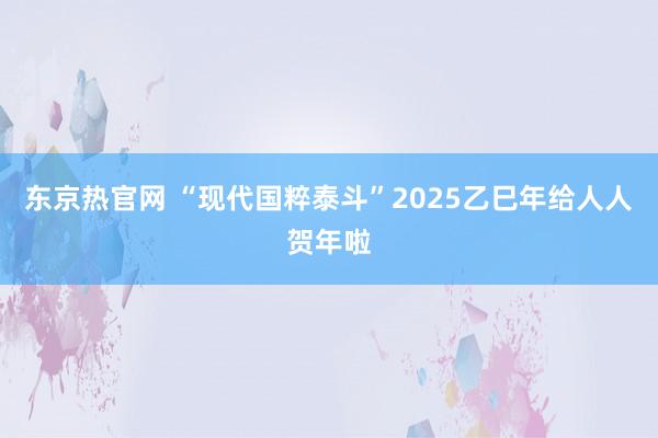 东京热官网 “现代国粹泰斗”2025乙巳年给人人贺年啦