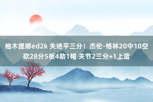 柚木提娜ed2k 失绝平三分！杰伦-格林20中10空砍28分5板4助1帽 关节2三分+1上篮