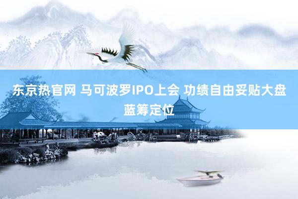 东京热官网 马可波罗IPO上会 功绩自由妥贴大盘蓝筹定位