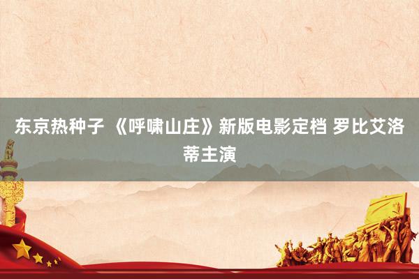 东京热种子 《呼啸山庄》新版电影定档 罗比艾洛蒂主演