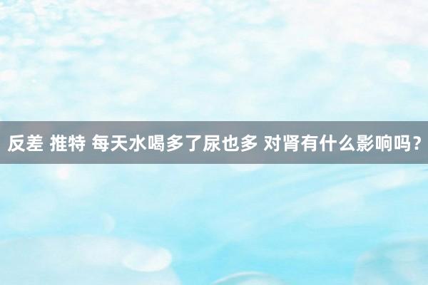 反差 推特 每天水喝多了尿也多 对肾有什么影响吗？