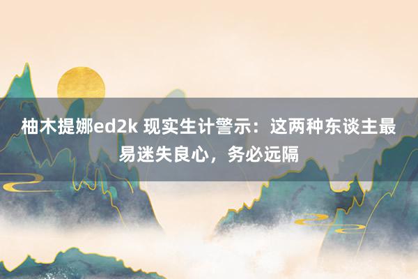 柚木提娜ed2k 现实生计警示：这两种东谈主最易迷失良心，务必远隔