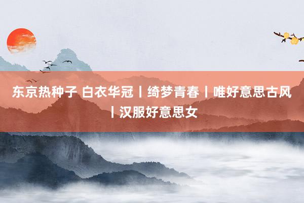 东京热种子 白衣华冠丨绮梦青春丨唯好意思古风丨汉服好意思女