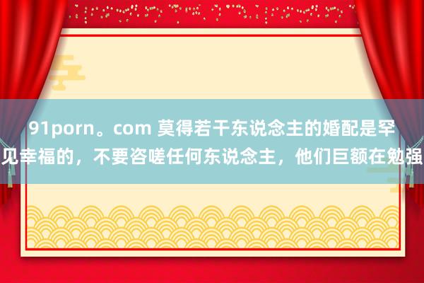 91porn。com 莫得若干东说念主的婚配是罕见幸福的，不要咨嗟任何东说念主，他们巨额在勉强