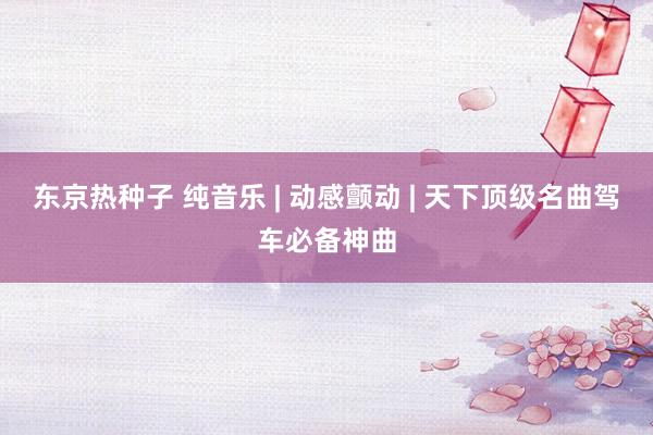 东京热种子 纯音乐 | 动感颤动 | 天下顶级名曲驾车必备神曲