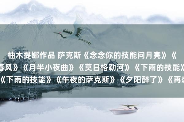 柚木提娜作品 萨克斯《念念你的技能问月亮》《情东谈主的眼泪》《望春风》《月半小夜曲》《莫日格勒河》《下雨的技能》《午夜的萨克斯》《夕阳醉了》《再恋》《薄暮》