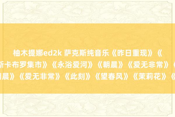 柚木提娜ed2k 萨克斯纯音乐《昨日重现》《东说念主鬼情未了》《斯卡布罗集市》《永浴爱河》《朝晨》《爱无非常》《此刻》《望春风》《茉莉花》《回家》