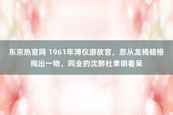 东京热官网 1961年溥仪游故宫，忽从龙椅暗格掏出一物，同业的沈醉杜聿明看呆