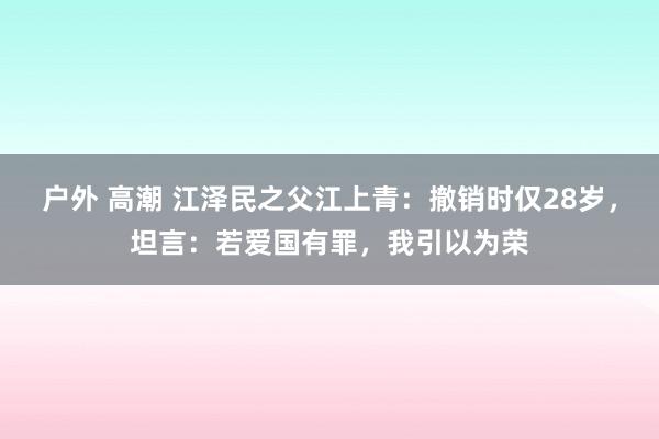 户外 高潮 江泽民之父江上青：撤销时仅28岁，坦言：若爱国有罪，我引以为荣