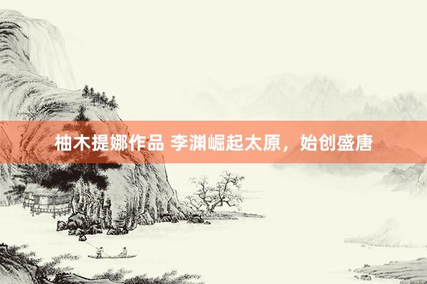 柚木提娜作品 李渊崛起太原，始创盛唐