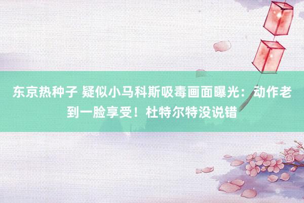 东京热种子 疑似小马科斯吸毒画面曝光：动作老到一脸享受！杜特尔特没说错