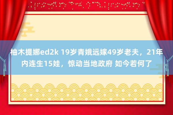 柚木提娜ed2k 19岁青娥远嫁49岁老夫，21年内连生15娃，惊动当地政府 如今若何了