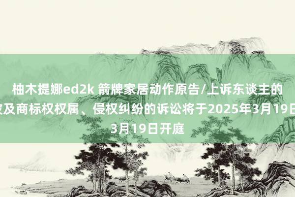 柚木提娜ed2k 箭牌家居动作原告/上诉东谈主的1起波及商标权权属、侵权纠纷的诉讼将于2025年3月19日开庭