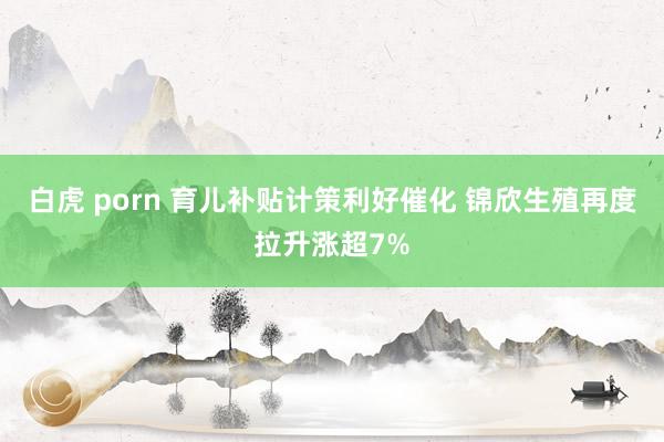 白虎 porn 育儿补贴计策利好催化 锦欣生殖再度拉升涨超7%