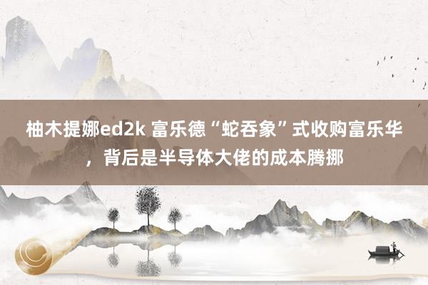 柚木提娜ed2k 富乐德“蛇吞象”式收购富乐华，背后是半导体大佬的成本腾挪