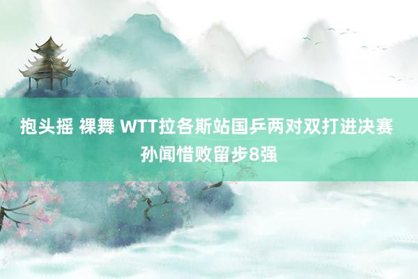 抱头摇 裸舞 WTT拉各斯站国乒两对双打进决赛 孙闻惜败留步8强