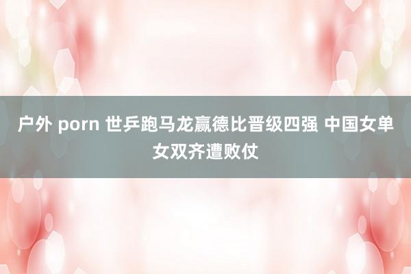 户外 porn 世乒跑马龙赢德比晋级四强 中国女单女双齐遭败仗
