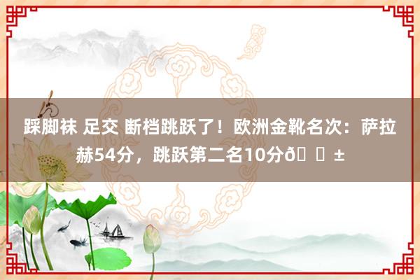 踩脚袜 足交 断档跳跃了！欧洲金靴名次：萨拉赫54分，跳跃第二名10分😱