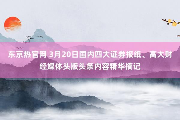 东京热官网 3月20日国内四大证券报纸、高大财经媒体头版头条内容精华摘记