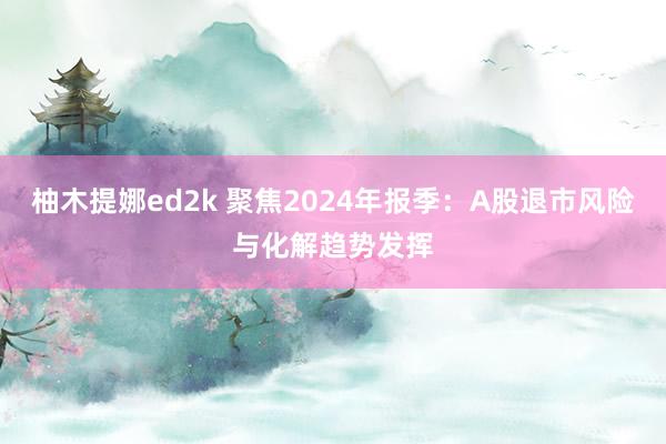 柚木提娜ed2k 聚焦2024年报季：A股退市风险与化解趋势发挥