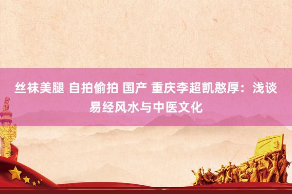 丝袜美腿 自拍偷拍 国产 重庆李超凯憨厚：浅谈易经风水与中医文化