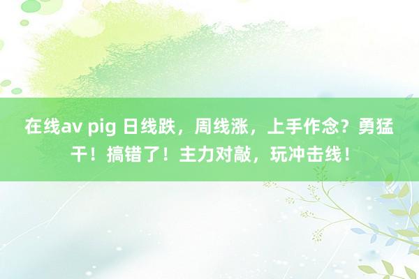 在线av pig 日线跌，周线涨，上手作念？勇猛干！搞错了！主力对敲，玩冲击线！