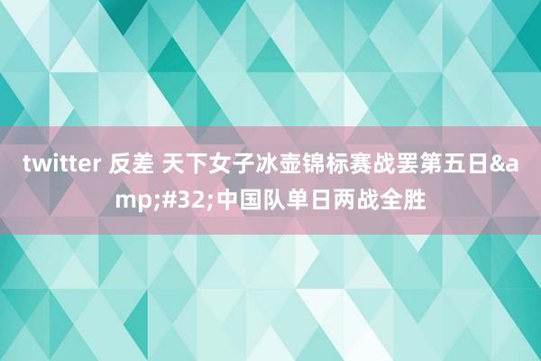 twitter 反差 天下女子冰壶锦标赛战罢第五日&#32;中国队单日两战全胜