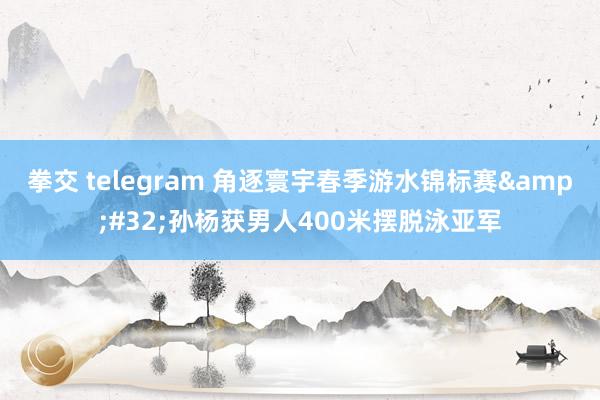 拳交 telegram 角逐寰宇春季游水锦标赛&#32;孙杨获男人400米摆脱泳亚军