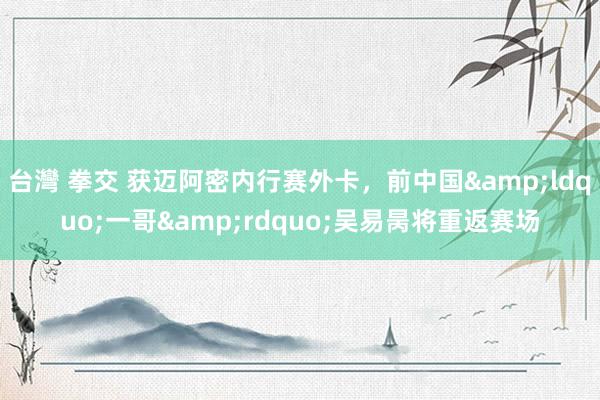 台灣 拳交 获迈阿密内行赛外卡，前中国&ldquo;一哥&rdquo;吴易昺将重返赛场