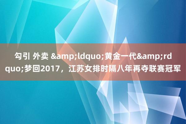 勾引 外卖 &ldquo;黄金一代&rdquo;梦回2017，江苏女排时隔八年再夺联赛冠军