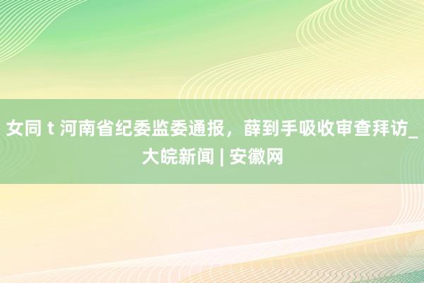 女同 t 河南省纪委监委通报，薛到手吸收审查拜访_大皖新闻 | 安徽网