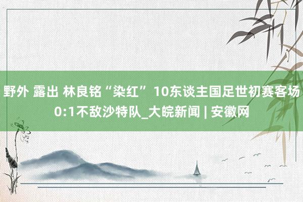 野外 露出 林良铭“染红” 10东谈主国足世初赛客场0:1不敌沙特队_大皖新闻 | 安徽网