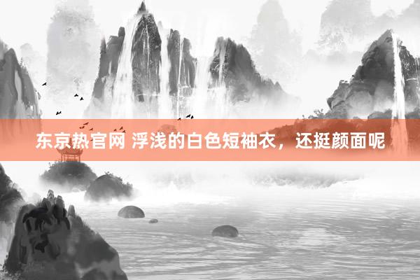 东京热官网 浮浅的白色短袖衣，还挺颜面呢