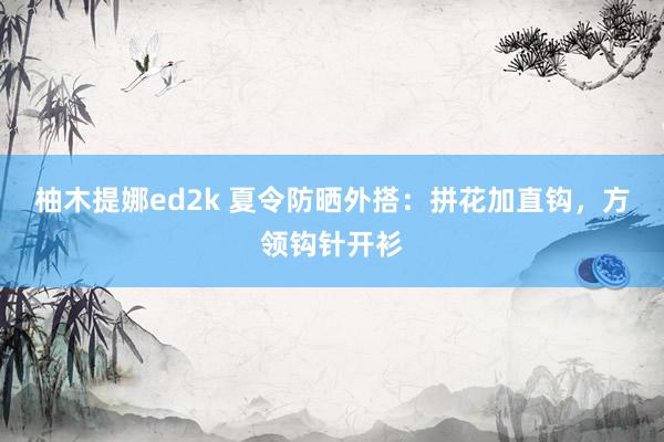柚木提娜ed2k 夏令防晒外搭：拼花加直钩，方领钩针开衫